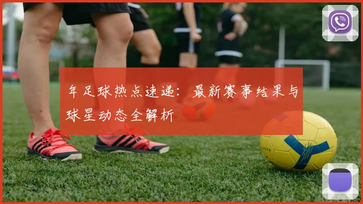 年足球热点速递：最新赛事结果与球星动态全解析