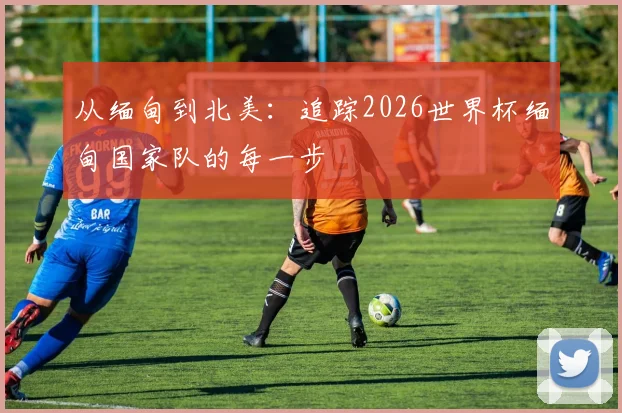 从缅甸到北美：追踪2026世界杯缅甸国家队的每一步