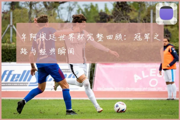 年阿根廷世界杯完整回顾：冠军之路与经典瞬间