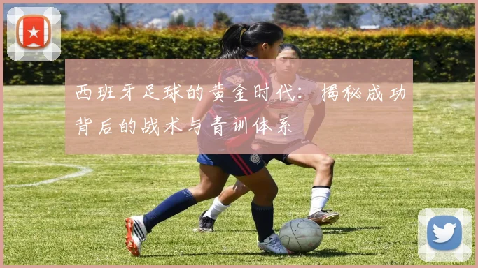 西班牙足球的黄金时代：揭秘成功背后的战术与青训体系