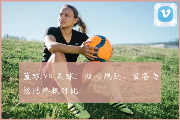 篮球 vs 足球：核心规则、装备与场地终极对比