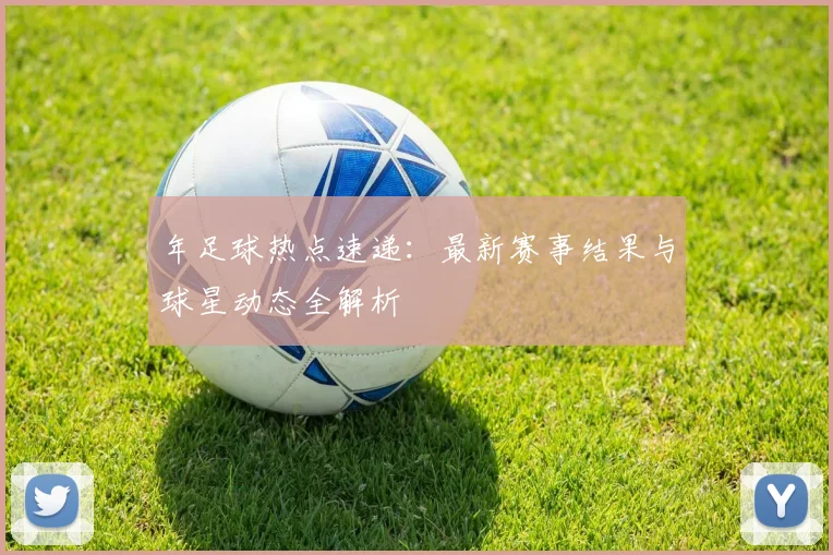 年足球热点速递：最新赛事结果与球星动态全解析