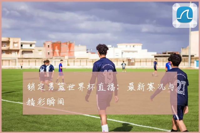 锁定男篮世界杯直播：最新赛况与精彩瞬间