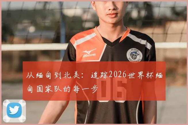 从缅甸到北美：追踪2026世界杯缅甸国家队的每一步