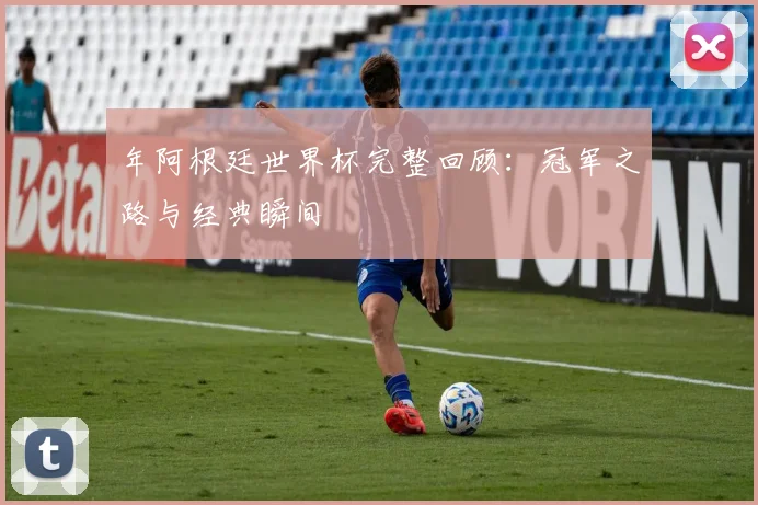 年阿根廷世界杯完整回顾：冠军之路与经典瞬间