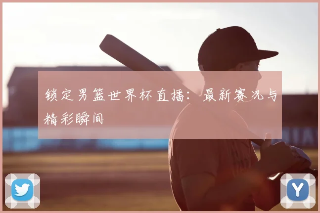 锁定男篮世界杯直播：最新赛况与精彩瞬间