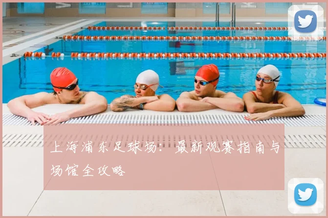 上海浦东足球场：最新观赛指南与场馆全攻略