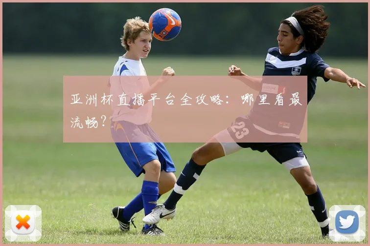 亚洲杯直播平台全攻略：哪里看最流畅？